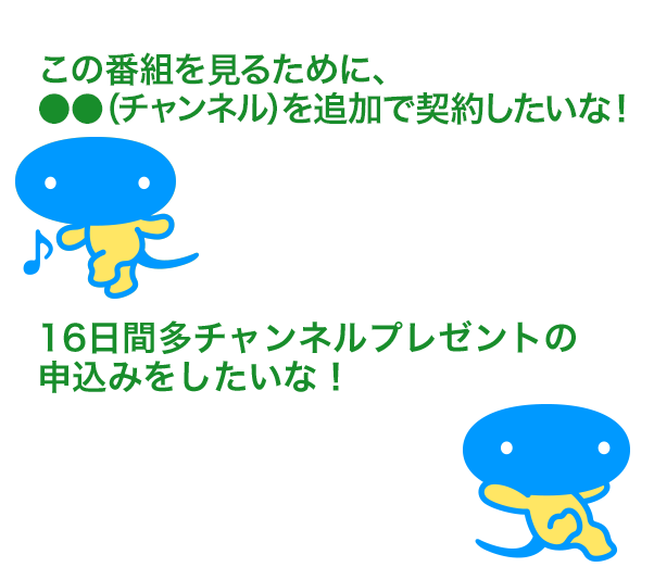 「この番組を見るために、●●（チャンネル）を追加で契約したいな！」「16日間多チャンネルプレゼントの申込みをしたいな！」